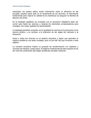 Marisol CastilloRodríguez
solicitudes; los padres deben recibir información sobre la eficiencia de las
escuelas, basada sobre todo en el rendimiento de los alumnos; el instrumento
fundamental para mejorar la calidad de la enseñanza es asegurar la libertad de
elección del centro.
En la ideología igualitaria se considera que la educación obligatoria debe ser
común para todos los alumnos y refuerza los elementos compensadores para
conseguir una mayor igualdad de oportunidades.
La ideología pluralista comparte con la igualitaria la creencia en la educación como
servicio público, y su rechazo a la extensión de las reglas del mercado a la
educación.
Incluir a todos los alumnos en el sistema educativo y lograr que aprendan lo
máximo posible es una tarea compleja, pero no por ello hay que renunciar a este
objetivo.
La inclusión educativa implica un proyecto de transformación con objetivos y
acciones de mediano y largo plazo. El objetivo fundamental de este proyecto ha de
ser crear las condiciones que hagan posible las escuelas inclusivas.
 