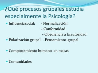 ¿Qué procesos grupales estudia
especialmente la Psicología?
 Influencia social: - Normalización
- Conformidad
- Obediencia a la autoridad
 Polarización grupal - Pensamiento grupal
 Comportamiento humano en masas
 Comunidades
 