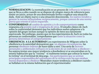  NORMALIZACION: La normalización es un proceso de influencia recíproca
que se lleva a cabo cuando no se dispone de ningún marco de referencia para
emitir un juicio, actuar de una determinada forma o explicar una situación
dada. Ante un objeto nuevo o una situación desconocida, los sujetos tienden a
generar la norma influyéndose recíprocamente, porque carecen de una norma
previa que oriente el juicio requerido.
 CONFORMIDAD: el cambio de opinión y/o de comportamiento como
respuesta a la presión real o imaginaria de otros. El estudio clásico de Asch
sobre la conformidad demostró que los individuos suelen adaptarse a la
opinión del grupo incluso aunque la opinión de éstos sea claramente
equivocada. Sin embargo, puesto que en los experimentos de Asch no todas las
personas se conformaban, comprobamos que tanto la situación como la
persona determinan el comportamiento
 OBEDIENCIA A LA AUTORIDAD Los experimentos de Milgram sobre la
obediencia a la autoridad demuestran que, en algunas circunstancias, las
personas obedecen órdenes de hacer daño a otro. Una serie de factores
personales y ambientales influyen en la decisión de un individuo a obedecer: -
los sujetos tenían una mayor tendencia a desobedecer si se encontraban en la
misma habitación que la “victima” -si realmente tenían que colocar la mano “de
la victima” en el terminal de descarga. -los participantes que se sentían
principales responsables del sufrimiento de la víctima eran los que estaban
menos dispuestos a obedecer Mostraban mayor tendencia a obedecer cuando -
se hallaban en la misma habitación que el experimentador
 
