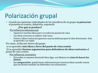 Polarización grupal
 Cuando las opiniones individuales de los miembros de un grupo se potencian
al ponerlas en común, debatirlas, exponerla
¿Por qué se produce?
Por influencia informacional
• Aparecen muchas ideas pero no todos los puntos de vista
• Las ideas comunes se repiten más veces.
• Frente a ideas contrarias aparecen nuevas defensas para la idea dominante. Esto
se aprende y se repite
Por tanto, al discutir dentro del grupo
a) se aprenden más ideas a favor del punto de vista común
b) se aprenden buenos argumentos para defenderse de ideas contrarias al
punto de vista común
Por influencia normativa
• Para saber si estamos haciendo bien algo, nos fijamos en cómo lo hacen los
demás.
• La comparación puede hacer esforzarnos por nuestras ideas cuando vemos
que los demás también las defienden con entusiasmo.
 