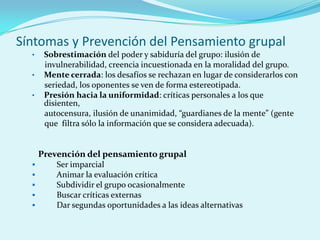 Síntomas y Prevención del Pensamiento grupal
• Sobrestimación del poder y sabiduría del grupo: ilusión de
invulnerabilidad, creencia incuestionada en la moralidad del grupo.
• Mente cerrada: los desafíos se rechazan en lugar de considerarlos con
seriedad, los oponentes se ven de forma estereotipada.
• Presión hacia la uniformidad: críticas personales a los que
disienten,
autocensura, ilusión de unanimidad, “guardianes de la mente” (gente
que filtra sólo la información que se considera adecuada).
Prevención del pensamiento grupal
 Ser imparcial
 Animar la evaluación crítica
 Subdividir el grupo ocasionalmente
 Buscar críticas externas
 Dar segundas oportunidades a las ideas alternativas
 