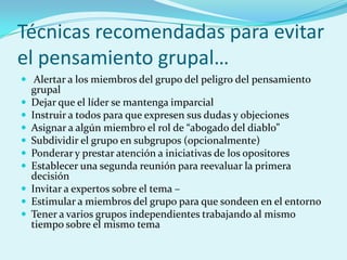 Técnicas recomendadas para evitar
el pensamiento grupal…
 Alertar a los miembros del grupo del peligro del pensamiento
grupal
 Dejar que el líder se mantenga imparcial
 Instruir a todos para que expresen sus dudas y objeciones
 Asignar a algún miembro el rol de “abogado del diablo”
 Subdividir el grupo en subgrupos (opcionalmente)
 Ponderar y prestar atención a iniciativas de los opositores
 Establecer una segunda reunión para reevaluar la primera
decisión
 Invitar a expertos sobre el tema –
 Estimular a miembros del grupo para que sondeen en el entorno
 Tener a varios grupos independientes trabajando al mismo
tiempo sobre el mismo tema
 