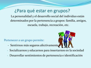¿Para qué estar en grupos?
La personalidad y el desarrollo social del individuo están
determinados por la pertenencia a grupos: familia, amigos,
escuela, trabajo, recreación, etc.
Pertenecer a un grupo permite:
- Sentirnos más seguros afectivamente
- Socializarnos y educarnos para insertarnos en la sociedad
- Desarrollar sentimientos de pertenencia e identificación
 