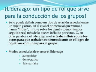 ¡Liderazgo: un tipo de rol que sirve
para la conducción de los grupos!
 Se lo puede definir como un tipo de relación especial entre
un sujeto y otros, en el cual el primero; al que vamos a
llamar “líder”, influye sobre los demás (denominados
seguidores) más de lo que es influido por éstos. O, en
otras palabras, el liderazgo es el arte de influir sobre los
otros para que trabajen con entusiasmo en el logro de
objetivos comunes para el grupo.
 Modos especiales de ejercer el liderazgo
 autocrático
 democrático
 laissez-faire
 