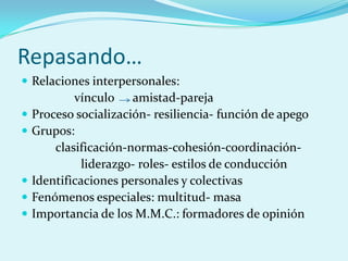 Repasando…
 Relaciones interpersonales:
vínculo amistad-pareja
 Proceso socialización- resiliencia- función de apego
 Grupos:
clasificación-normas-cohesión-coordinación-
liderazgo- roles- estilos de conducción
 Identificaciones personales y colectivas
 Fenómenos especiales: multitud- masa
 Importancia de los M.M.C.: formadores de opinión
 