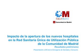 Resultados preliminares Presentación a DG de la Consejería de Sanidad y Consumo   Impacto de la apertura de los nuevos hospitales en la Red Sanitaria Única de Utilización Pública de la Comunidad de Madrid 