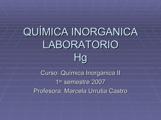 QUÍMICA INORGANICA LABORATORIO Hg Curso: Química Inorgánica II 1 er  semestre 2007 Profesora: Marcela Urrutia Castro 