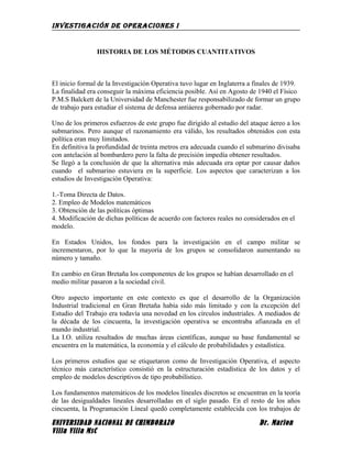 INVESTIGACIÓN DE OPERACIONES I
HISTORIA DE LOS MÉTODOS CUANTITATIVOS
El inicio formal de la Investigación Operativa tuvo lugar en Inglaterra a finales de 1939.
La finalidad era conseguir la máxima eficiencia posible. Así en Agosto de 1940 el Físico
P.M.S Balckett de la Universidad de Manchester fue responsabilizado de formar un grupo
de trabajo para estudiar el sistema de defensa antiáerea gobernado por radar.
Uno de los primeros esfuerzos de este grupo fue dirigido al estudio del ataque áereo a los
submarinos. Pero aunque el razonamiento era válido, los resultados obtenidos con esta
política eran muy limitados.
En definitiva la profundidad de treinta metros era adecuada cuando el submarino divisaba
con antelación al bombardero pero la falta de precisión impedía obtener resultados.
Se llegó a la conclusión de que la alternativa más adecuada era optar por causar daños
cuando el submarino estuviera en la superficie. Los aspectos que caracterizan a los
estudios de Investigación Operativa:
1.-Toma Directa de Datos.
2. Empleo de Modelos matemáticos
3. Obtención de las políticas óptimas
4. Modificación de dichas políticas de acuerdo con factores reales no considerados en el
modelo.
En Estados Unidos, los fondos para la investigación en el campo militar se
incrementaron, por lo que la mayoría de los grupos se consolidaron aumentando su
número y tamaño.
En cambio en Gran Bretaña los componentes de los grupos se habían desarrollado en el
medio militar pasaron a la sociedad civil.
Otro aspecto importante en este contexto es que el desarrollo de la Organización
Industrial tradicional en Gran Bretaña había sido más limitado y con la excepción del
Estudio del Trabajo era todavía una novedad en los círculos industriales. A mediados de
la década de los cincuenta, la investigación operativa se encontraba afianzada en el
mundo industrial.
La I.O. utiliza resultados de muchas áreas científicas, aunque su base fundamental se
encuentra en la matemática, la economía y el cálculo de probabilidades y estadística.
Los primeros estudios que se etiquetaron como de Investigación Operativa, el aspecto
técnico más característico consistió en la estructuración estadística de los datos y el
empleo de modelos descriptivos de tipo probabilístico.
Los fundamentos matemáticos de los modelos líneales discretos se encuentran en la teoría
de las desigualdades lineales desarrolladas en el siglo pasado. En el resto de los años
cincuenta, la Programación Líneal quedó completamente establecida con los trabajos de
UNIVERSIDAD NACIONAL DE CHIMBORAZO Dr. Marlon
Villa Villa MsC
 