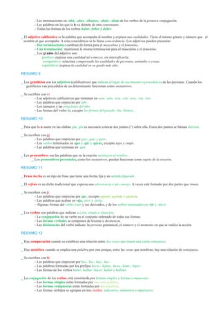 – Las terminaciones en -aba, -abas, -ábamos, -abais, -aban de los verbos de la primera conjugación. 
– Las palabras en las que la b va delante de otra consonante. 
– Todas las formas de los verbos haber, beber y deber. 
_ El adjetivo calificativo es la palabra que acompaña al nombre y expresa sus cualidades. Tiene el mismo género y número que el 
nombre al que acompaña. A esta coincidencia se la llama concordancia. Los adjetivos pueden presentar: 
– Dos terminaciones: cambian de forma para el masculino y el femenino. 
– Una terminación: mantienen la misma terminación para el masculino y el femenino. 
_ Los grados del adjetivo son: 
positivo: expresa una cualidad tal como es, sin intensificarla; 
comparativo: relaciona comparando las cualidades de personas, animales o cosas; 
superlativo: expresa la cualidad en su grado más alto. 
RESUMO 9 
_ Los gentilicios son los adjetivos (calificativos) que indican el lugar de nacimiento o procedencia de las personas. Cuando los 
gentilicios van precedidos de un determinante funcionan como sustantivos. 
_ Se escriben con v: 
– Los adjetivos calificativos que terminan en -ave, -avo, -eva, -eve, -evo, -iva, -ivo. 
– Las palabras que empiezan por adv-. 
– Los números y las estaciones del año. 
– Las formas del verbo ir, excepto las formas del pasado: iba, íbamos... 
RESUMO 10 
_ Para que la u suene en las sílabas güe, güi es necesario colocar dos puntos (¨) sobre ella. Estos dos puntos se llaman diéresis. 
_ Se escriben con g: 
– Las palabras que empiezan por geo-, gen- y gest-. 
– Los verbos terminados en -ger y -gir y -gerar, excepto tejer y crujir. 
– Las palabras que terminan en -gen. 
_ Los pronombres son las palabras que en la oración sustituyen al nombre. 
_ Los pronombres personales, como los sustantivos, pueden funcionar como sujeto de la oración. 
RESUMO 11 
_ Frase hecha es un tipo de frase que tiene una forma fija y un sentido figurado. 
_ El refrán es un dicho tradicional que expresa una advertencia o un consejo. A veces está formado por dos partes que riman. 
_ Se escriben con j: 
– Las palabras que empiezan por aje-, excepto agente, agenda y agencia. 
– Las palabras que acaban en -aje, -jero y -jería. 
– Algunas formas del verbo traer y sus derivados, y de los verbos terminados en -cir y -ducir. 
_ Los verbos son palabras que indican acción, estado o situación. 
– La conjugación de un verbo es el conjunto ordenado de todas sus formas. 
– Las formas verbales se componen de lexema y desinencia. 
– Las desinencias del verbo indican: la persona gramatical, el número y el momento en que se realiza la acción. 
RESUMO 12 
_ Hay comparación cuando se establece una relación entre dos cosas que tienen una cierta semejanza. 
_ Hay metáfora cuando se emplea una palabra por otra porque, entre las cosas que nombran, hay una relación de semejanza. 
_ Se escriben con h: 
– Las palabras que empiezan por hia-, hie-, hue-, hui-. 
– Las palabras formadas por los prefijos hecto-, hepta-, hexa-, hemi-, hiper-. 
– Las formas de los verbos haber, hablar, hacer, hallar y habitar. 
_ La conjugación de los verbos está constituida por formas simples y formas compuestas: 
– Las formas simples están formadas por una sola palabra. 
– Las formas compuestas están formadas por dos palabras. 
– Las formas verbales se agrupan en tres modos: indicativo, subjuntivo e imperativo. 
 