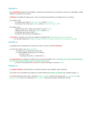 RESUMO 13 
_ Son coloquialismos algunas de las palabras o expresiones que utilizamos en conversaciones informales y distendidas, cuando 
hablamos con personas de confianza. 
_ Cultismos son palabras de origen griego o latino. Se utilizan principalmente en la lengua literaria y científica. 
_ Se escriben con ll: 
– Las palabras que acaban en –illo, -illa, -ullo, excepto tuyo y suyo. 
– Las formas de los verbos cuyo infinitivo acaba en -ellar, -illar, -ullar o -ullir. 
_ Se escriben con y: 
– Algunas formas de los verbos cuyo infinitivo no tiene ni ll ni y. 
– Algunas formas de los verbos cuyo infinitivo acaba en -uir. 
– Las palabras que tienen la sílaba -yec-. 
– Los plurales de las palabras terminadas en -y. 
_ El adverbio es la palabra invariable que completa el significado del verbo, del adjetivo o de otro adverbio. 
_ Los adverbios pueden ser de lugar, de tiempo, de modo, de cantidad, de afirmación, de negación y de duda. 
RESUMO 14 
_ Las palabras que son propias de una ciencia, de un arte o un oficio se llaman tecnicismos. 
_ La r tiene dos sonidos, uno suave y otro fuerte. 
_ El sonido suave se representa con una sola r. 
_ El sonido r fuerte se representa de dos maneras: 
– rr: entre vocales; 
– r: principio de palabra; y r detrás de l, n, s. 
_ Las preposiciones son palabras invariables que sirven para unir palabras. Son: a, ante, bajo, con, contra, de, desde, durante, 
en, entre, hacia, hasta, mediante, para, por, según, sin, sobre, tras. 
_ La unión de las preposiciones a y de con el artículo el da lugar a las formas al y del. 
RESUMO 15 
_ Un campo semántico está formado por un conjunto de palabras que comparten algún significado. 
_ Se escriben con cc las palabras que tengan en su misma familia léxica alguna otra palabra que contenga el grupo -ct-. 
_ Los textos expresan de forma clara y ordenada mensajes completos. Pueden estar formados por uno o más párrafos que 
guardan relación entre sí y se separan por puntos y aparte. Cada párrafo expresa normalmente una idea. 
