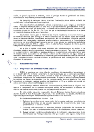 Dictamen PericiallnternacionaJ. Componente Hídrico del
                                    Estudio de Impacto Ambiental del Proyecto Minero Conga (Cajamarca - Peru).



         cuales, al quedar expuestos al ambiente, serian la principal fuente de generación de acidez,
         disponiendo de poco material para neutralización natural.
                   La disolución de carbonato cálcico en el tajo Chailhuagón podría aportar un factor de
         neutralización frente a la generación de agua ácida.
                   Con respecto a la reactividad de los relaves, en presencia de agua y oxígeno, y teniendo en
         cuenta su pequeño tamaño de grano, no cabe duda de que son materiales generadores de acidez, y
         todo el cotejo de afecciones que acompañan. Los metales de importancia ambiental, identifICados en
         los relaves incluyen: As, Cu, Mo, Sb y Zn. Es por ello que se ha planificado la operación de la planta
         de tratamiento de aguas ácidas a muy largo plazo.
                   La planta de proceso, para el tratamiento del mineral, no utilizaría ni cianuro ni mercurio, y
         los reactivos utilizados, para conseguir la flotación diferencial de los metales objeto de beneficio
         serian en parte recuperados y reutilizados en el proceso, en circuito cerrado; otra parte quedaría
         incorporada a los concentrados, destinados a la exportación y transportados a la costa mediante
         camiones; y una tercera fracción permanecerla retenida en los relaves, que saldrían de la planta de
         procesos espesados hasta 62% en sólidos, a través de tuberlas hasta el depósito de relaves, que no
         debe producir efluentes a la red hidrográfica.
                   En el EIA se retiene, como única alternativa para almacenamiento de relaves, la de
         disposición subaérea, en el correspondiente depósito de relaves proyectado. Para evitar la necesidad
         de un tratamiento muy prolongado, de las aguas ácidas, en el sector minero existen alternativas tales

•        el almacenamiento subacuatico de los relaves, evitando así la generación de aguas ácidas, y
         reduciendo drásticamente la necesidad de su tratamiento, pero reconociendo a su vez que demandan
         agua y reducen el volumen de almacenamiento, lo que implicaría tener una segunda area para le
         disposición de los mismos.


         1.2      Recomendaciones

         1.2.1    Propuestas de infraestructuras a revisar
                   El EIA, al considerar que reúne todas las condiciones técnicas exigibles, fue aprobado el
         27 de Octubre 2010. No obstante, y en el marco de mejoras continuas, que se vienen produciendo en
         el proyecto, este peritaje propone analizar, durante la etapa de construcción, algunas posibles


    .
         actuaciones, relacionadas con infraestructuras planificadas, al objeto de introducir progresivamente
         las mejoras que fuesen recomendables, tras sus correspondientes estudios detallados. Con ellas
         entendemos se reducirian impactos negativos identificados en el El A, y se podrlan incrementar los
         activos positivos de actuaciones hidrológico-ambientales.
                  Al mismo tiempo debemos destacar las oportunidades que puede brindar el proyecto, para
         mejorar el conocimiento de los sistemas hidrológicos andinos de alta montaña, e implantar las
         mejores prácticas de gestión, relacionadas con el agua y el medio ambiente.
                  En este sentido, los peritos responsables de este Dictamen plantean la conveniencia de
         abordar, durante la fase de ejecución del proyecto, y tan pronto como sea posible, el análisis de
         aspectos que podrían mejorar ambientalmente algunas infraestructuras diseñadas.
                  Fundamentalmente se trataría (Capítulo 11) de:
                   1. 	 Optimizar las condiciones de conservación de los suelos orgánicos, procedentes de
                        diferentes desmontes, en los previstos depósitos de almacenamiento, para mejor
                        preservación de su banco de semillas.
                  2. 	 Conservar adecuadamente los materiales húmicos procedentes del desmonte del
                       bofedal Perol, para su posterior empleo en labores de rehabilitación internas o externas.
                  3. 	 Evaluar técnica y económicamente alternativas de reubicación o desplazamiento de los
                       desmontes del tajo Perol, para tratar de evitar que recubran a las lagunas Azul y Chica,


                                                                            Resumen ejecutivo y recomendaciones

                                                        Página 9
 