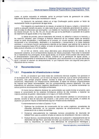 •

                                                          Dictamen Pericial lnlemacional. Componente Hidrico del
                                      Estudio de Impacto Ambiental del Proyecto Minero Conga (Cajamarca - Perú).



           cuales. al quedar expuestos al ambienle, serian la principal fuente de generación de acidez,
           disponiendo de poco malerial para neutralización natural.
                     La disolución de carbonato calcico en el lajo Chailhuag6n podría aportar un factor de
           neutralización frente a [a generación de agua ácida ,
                     Con respecto a la reaclividad de los relaves, en presencia de agua y oxigeno, y teniendo en
           cuenta su pequel'o tamai'o de grano, no cabe duda de que son materiales generadores de acidez, y
           todo el cotejo de afecciones que acompanan . Los metales de importancia ambiental. identificados en
           lOs relaves incluyen: As, Cu, Me, Sb y Zn. Es por ello que se ha planificado la operación de la planta
           de tratamiento de aguas ácidas a muy largo plazo.
                     La planta de proceso, para el tratamiento del mineral, no utilizaría ni cianuro ni mercurio, y
           los reactivos utilizados, para conseguir la notación diferencial de los metales Objeto de benerlCio
           serian en parte recuperados y reutilizados en el proceso, en circuito cerrado: otra parte quedar(a
           incorporada a los concentrados, destinados a la exportación y transportados a la costa mediante
           camiones; y una tercera fracción permanecerla retenida en los relaves, que saldrlan de la planta de
           procesos espesados hasta 62% en sólidos, a través de tuberlas hasta el depósito de relaves, que no
           debe producir efluentes a la red hidrográfica.
                     En el EIA se retiene, como única alternativa para almacenamiento de relaves, la de
           disposición subaérea, en el correspondiente depósito de relaves proyectado. Para evitar la necesidad
           de un tratamiento muy prolongado, de las aguas écidas, en el sector minero existen alternativas tales

•    ~
    ~ '	
           el almacenamiento subacuático de los relaves, evitando asl la generación de aguas écídas, y
           reduciendo drásticamente la necesidad de Su tratamiento, pero reconociendo a su vez que demandan
           agua y reducen el volumen de almacenamiento. lo que implicarla tener una segunda area para le
      ,    disposición de los mismos.


           1.2      Recomendaciones

           1.2.1    Propuestas de infraestructuras a revisar
                    El EIA, al considerar que reúne todas las condiciones técnicas exigibles , fue aprobado el
           27 de Octubre 2010. No obstanle. y en el marco de mejoras continuas, que se vienen produciendo en
           el proyecto. este peritaje propone analizar, durante la etapa de construcción , algunas poSibles
           actuaciones, relacionadas con infraestrucluras planificadas , al objeto de introducir progresivamente
           las mejoras que fuesen recomendables, tras sus correspondientes estudios detallados. Con ellas
           entendemos se reducirían impactos negativos identificadOS en el El A, y se podrfan incrementar los
           activos positivos de actuaciones hidrológico-ambientales.
                    Al mismo tiempo debemos destacar las oportunidades que puede brindar el proyecto, para
           mejorar el conocimiento de los sistemas hidrOlógi cos andinos de alta montaña, e implantar las
           mejores prácticas de gestión, relacionadas con el agua y el medio ambiente.
                    En este sentido, los peritos responsables de este Dictamen plantean la conveniencia de
           abordar, durante la fase de ejecución del proyecto, y tan pronto como sea posible, el análisis de
           aspectos que podrJan mejorar ambientalmente algunas infraestructuras diseñadas.
                    Fundamenta lmente se trataría (CapitulO 11) de:
                     1. 	 Optimizar las condiciones de conservación de tos suelos orgánicos, procedentes de
                          diferentes desmontes. en los previstos dep6sitos de almacenamiento, para mejor
                          preservación de su banco de semillas.
                    2. 	 Conservar adecuadamente los materiales humicos procedentes del desmonte del
                         bofeda1 Perol, para su posterior empleo en labores de rehabilitación inlernas o externas .
                    3. 	 Evaluar técnica y económicamente alternativas de reubicación o desplazamiento de los
                         desmontes del tajo Perol, para tratar de evitar que recubran a las lagunas Azul y Chica,
                         dada su importancia, sin excluir otras alternativas de compensación hidrOlógica y

                                                                               Resumen ejecutivo y recomendaciones
                                                          Página 9
 