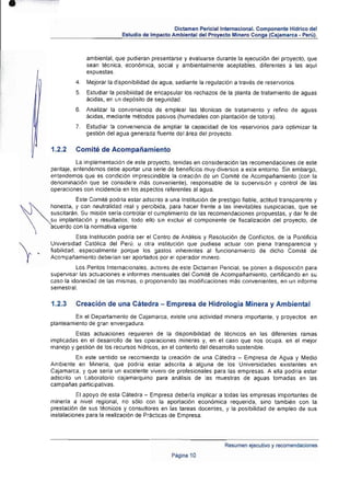 •

                                                         Dictamen Perlclallnternacional. Componente Hídrico del
                                     Estudio de Impacto Ambiental del Proyecto Minero Conga (Cajamarca • Perú).



                       ambiental, que pudieran presentarse y evaluarse durante la ejecución del proyecto, que
                       sean técnica, económica, social y ambientalmente aceptables, diferentes a las aqul
                       expuestas.
                  4. 	 Mejorar la disponibilidad de agua, sedianle la regulación a través de reservarlos.
                   5. 	 Estudiar la posibilidad de encapsular los rechazos de la planta de tratamiento de aguas
                       ácidas, en un depósito de seguridad .
                  6. 	 Analizar la conveniencia de emplear las técnicas de tratamiento y refino de aguas
                       ácidas, mediante métodos pasivos (humedales con plantaci6n de totora).
                  7. 	 Estudiar la conveniencia de ampliar la capacidad de los reservorios para optimizar la
                       gestión del agua generada fluente del área del proyecto.

         1.2.2    Comité de Acompañamiento
                    La implementación de este proyecto, tenidas en consideración las recomendaciones de este
         peritaje, entendemos debe aportar una serie de beneficios muy diversos a este entorno. Sin embargo,
         entendemos que es condición imprescindible la creación de un Comité de Acompaiamiento (con la
         denominación que se conside re más conveniente), responsable de la supervisión y conUol de las
         operaciones con incidencia en los aspectos referentes al agua.
                   Este Comité podrla estar adscrito a una Institución de prestigio fiable. actitud Iransparente y




 ~
         honeSla, y con neutralidad real y percibida, para hacer frente a las inevitables suspicacias , que se
         suscitarán. Su misión seria controlar el cumplimiento de las recomendaciones propuestas. y dar fe de
         su implantación y resultados ; todo ello sin excluir el componente de fiscalización del proyecto, de
         acuerdo con la normativa vigente.
                    Esta Institución podría ser el Centro de Analisis y Resolución de Conflictos. de la Pontificia
         Universidad Católica del Perú, u otra institución que pudiese actuar con plena transparencia y
         fiabilidad. especialmente porque los gastos inherentes al funcionamiento de dicho Comité de
     '   Acompañamiento deberían ser aportados por el operador minero.
 
                   los Peritos Internacionales , autores de este Dictamen Pericial , se ponen a disposición para
         supelVisar las actuaciones e informes mensuales del Comité de Acompañamiento, certificando en su
         caso la idoneidad de las mismas, o proponIendo las modificaciones más convenientes, en un informe
         semestral.

         1.2.3    Creación de una Cátedra - Empresa de Hidrologia Minera y Ambiental
                  En el Departamento de Cajamarca, existe una actividad minera importante, y proyectos en
         planteamiento de gran envergadura.
                  Estas actuaciones requieren de la disponibilidad de técnicos en las diferentes ramas
         implicadas en el desarrollo de las operaciones mineras y, en el caso que nos ocupa, en el mejor
         manejo y gestión de los recursos hidricos, en el contexto del desarrollo sostenible.
                  En este sentido se recomienda la creación de una Cátedra - Empresa de Agua y Medio
         Ambiente en Mineria, que podria estar adscrita a alguna de los Universidades existentes en
         Cajamarca, y que sería un excelente vivero de profesionales para las empresas. A ella podría estar
         adscrito un Laboratorio cajamarquino para análisis de las muestras de aguas lomadas en las
         campañas participativas.
                   El apoyo de esta Cátedra - Empresa deberla implicar a todas las empresas imponantes de
         minerla a nivel regional, no sólo con la aportación económica requerida. sino también con la
         prestación de sus técnicos y consultores en las tareas docentes, y la posibilidad de empleo de sus
         instalaciones para la realización de Pr~clicas de Empresa.




                                                                             Resumen ejecutivo y recomendaciones
                                                        Página 10
 