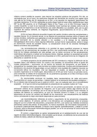 Dictamen Perlciallntemacional. Componente Hidrico del
                            Estudio de Impacto Ambiental del Proyecto Minero Conga (Cajamarca • Perú).



máximo número posible de usuarios, para mejorar los impactos positivos det proyecto. Por ello, se
recomienda que, en el futuro, los reservorios atiendan las demandas de usuarios que captan agua
mas alla de los limites del AII declarada en el EIA, si los estudios de regulación garantizaran los
caudales necesarios. En el Alto Jadibamba se pOdría llegar hasta el canal Jerez Jadibamba que riega
687 ha de 280 usuarios, en el Chailhuagón hasta el Oos Tingos y en el Alto Chirimayo hasta el
Lozano Izquierdo. Lo que no es razonable es pretender incluir cuencas tan amplias como la de los
alrededores de Cajamarca o la del Sendamal, que verán afectados sus caudales, pero, por su gran
superfICie de cuenca vertienle, en magnitud insignificante. aproximadamente en el 0,3 y 3,8%,
respectivamenle.
         El E/A no hace referencia al posible impacto del cambio climático sobre las precipitaciones y
caudales futuros. En el momenlo actual, no se dispone de previsiones precisas sobre el impacto del
cambio climático, suficientes para aplicarlas al nivel de estudios hidrológicos de detalle. Cabe realizar
alguna estimación de su posible afección a los caudales y a la recarga de los sistemas
hidrogeológicos de la zona y hacer algunas reflexiones, aunque fueran especulativas, sobre el riesgo
de disminuci6n natural de caudales futuros . La actualizaci6n anual de Jos estudios hidrol6gicos
debera considerar esta posibilidad ,
          Las recomendaciones referentes a la cantidad de agua superficial proponen la mejora
progresiva de las estimaciones de caudales del EIA y del conocimiento hidrol6gico del área, en la
Hnea de los trabajos planteados por este peritaje, que se deben enmarca r en las actualizaciones
sistemáticas del proyecto a realizar por la empresa minera. Además, plantean la necesidad del control
y seguimiento detallado de las actuaciones propuestas en el EIA, particularmente las de mitigación de
afecciones al caudal de los ríos.
          La mejora progresiva de las estimaciones del EI A contribuirá a mejorar la definición de los
caudales bajos y del balance hldrico. En cuanto a los caudales, se recomienda afinar el ajuste del
modelo precipitación - escorrentía, en los tramos de recesi6n del hidrograma, ya que tiende a
sobreestimar los caudales bajos, base de todos los análisis posteriores. Aunque esta sobreestimación
beneficiará a los usuarios de aguas abajo, ya que recibirlan unos caudales de mitigaci6n mayores, es
conveniente refinar los resultados. Una vez reajustado el modelo, se deberla verificar con los
caudales registrados en el Chailhuag6n, descartados en el EIA por lener huecos en periodos secos,
para comprobar la validez de la traspoSición de los parámetros ajustados en el Alto Chirimayo a esta
cuenca, aunque fuera de forma aproximada.
          Es recomendable recalcular los caudales bajos representativos de cada sub·cuenca,
clasificandolos en rangos de percentiles - método habitual en la estimación de caudales ecológicos - .
Es un método más transparente que el usado en el EIA - que, en cualquier caso, es un procedimiento
aceptable -, en el que se estima la probabilidad de presentación de caudales medios de 7 d/as.
          El balance hldrico presentado en el EIA. en una primera aproximación, se realizó con una
estimación anterior de los caudales de mitigación, por lo que aplicó valores algo distintos de los
finalmente adoptados. Sin embargo, aún en el caso de que los caudales aplicados fueran menores, la
hipótesis del balance es conservadora, ya que los mantiene durante 8 meses, y a su obligado
desembalse se suman los vertidos por llenado de los reservarías . Las actualizaciones del balance
hidrico considerarán la mejor información disponible en cada momento.
          Las recomendaciones referentes al control y seguimiento de las actuaciones propuestas,
lienen varios objetivos. El primario, pennitir a los Minislerios con competencias sobre el proceso
asegurar que se cumplen las previsiones y propuestas del EI A, y asl aplicar las medidas correctoras
pertinentes cuando sea preciso. El secundario, no menos importante, dar información transparente a
la población potencialmente afectada. El tercero sería registrar sistemáticamente, y desde el primer
momenlo. toda la información hidromeleorológica posible, con el fin de aumentar el conocimiento de
la hidrologla de las cuencas.
          El control y seguimiento se apoya necesariamente en el establecimiento de una red de
registro de datos hidrometeorol6gicos, más completa que la actual, y la definición de los protocolos de
análisis de datos y edici6n de informes de seg uimiento.



                                                                    Resumen ejecutivo y recomendaciones
                                                Página 2
 