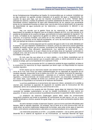 Dictamen Pericial Internacional. Componente Hidrico del
                                         Estudio de Impacto Ambiental del Proyecto Minero Conga (Cajamarca • Perú).



              de las Confederaciones Hidrográficas de España. Es imprescindible que, en cualquier modalidad que
              se elija, participen los agentes sociales implicados en la gestión del agua y, especialmente. los
              usuarios de agua para riego, que son los mayores consumidores de la zona. También deben
              participar los caserlos y nucleos de población que podr¡an abastecerse de estos ríos en el futuro. Se
              recomienda construir captaciones de agua para abastecimiento de los caserros que actualmente
              toman de los manantiales fluyentes en época seca, que de esta forma se beneficiaran de la garantra
              de disponibilidad de agua producida por los reservorios y compensarlan la afección a sus
              manantiales .
                         Hay que recordar que la gestión futura de los reservorios no debe hacerse para
              desembalsar los caudales de mitigación (que es el objetivo obligado del EIA), sino para atender en lo
              posible las demandas de los usuarios del agua, aprovechando su buena capacidad de regulación . Por
              lo tanto, la finalidad de los organismos de gestión es definir los caudales a desembalsar, en cada
              reservorio, en el periodo inmediato, que podr¡a ser un mes, teniendo en cuenta las necesidades de
              los usuarios y la situación de las reservas embalsadas, así como las restricciones impuestas por la
              ANA, por ejemplo las relativas a caudales ecológicos.
                        Una gestión correcta asegurará que los usuarios del agua no sólo no se veran afectados por
              el proyecto, sino que mejorarán notablemente su situación, porque los reservarías podrfan garantizar
              caudales de esliaje mayores Que los actuales, aumentando las dotaciones de riego disponibles y la
              producción agrlcola . Esta afirmación , aparentemente muy optimista, se basa en el hecho,
              comprobado universalmente, de la gran efICacia de las primeras obras de regulación construidas en
              cualquier zona , caso de la zona de Conga, puesto Que la relación capacidad de regulación I volumen
              de embalse es muy alta.
                       En todo caso hay Que actuar en un marco realista, y no de falsa s expectativas que se
              pudieran derivar de quienes piensen que el proyecto debe paliar un déficit estructural de agua, en
              épocas de estiaje , ajeno a la implantación de la operación minera.
                        La mej ora de las propuestas del EIA, en materia de cantidad de agua superficial, se basa en
              la construcción de reservorios de mayor capacidad que darían lugar a la disponibilidad de mayores
              caudales regulados.
   ,.-.. ,            El EIA estima que los reservorios estarán casi siempre llenos en el periodo de operación y
    ~         cierre de la mina. Esto indica que están subdimensionados en su capacidad de regulación de los
              caudales naturales, porque éste no es el objetivo de un EIA. Así. cualquier incremento de capacidad ­
              que sea viable, técnica y econÓmicamente -, redundará en un aumento notable de los caudales
              regulados y, consecuentemente, del impacto positivo del proyecto. Las propuestas planteadas aqui
              son meras ideas , cuya viabilidad se tendrá que confirmar con datos topográficos, geotécnicos y
              económicos no disponibles en el momento de la redacción del Dictamen.
                      La primera pOSibilidad es el recrecimiento del reservorío Inferior, ampliando en lo posible su
              volumen para maximizar la capacidad de regulación de caudales para la microcuenca del Alto
              Jadibamba, dentro de la viabilidad técnica y económica de la obra.
                       Se desconoce si los usuarios del Alto Chirimayo, aguas abajo del reservario Perol. tienen
              necesidad de caudales suplementarios, ya que los canales inventariados en esta cuenca son
              pequeflos. Si fuera asl , cabrra considerar la posibilidad de aumentar la capacidad de dicho reservorío.
                        La ampliación del reservorio Chailhuagón parece dificil, dados los condicionantes
              topogr~ftcos impuestos que limitan la posibilidad de recrecimiento de esta laguna. Aun aSI, si fuera
              posible beneficiarla a muchos usuarios de aguas abajo, por lo que se"ría conveniente explorar dicha
              posibilidad.
                         No seria necesario ampliar el reservorio Superior, que es el único que tiene dificultades para
              llenarse, dada su elevada capacidad . Sin embargo, tras el cierre de la mina (transcurridos más de
              veinte aoos), se pOdrran implementar instalaciones de bombeo, para poder enviar agua al reservorio
              Inferior como solución complementaria o allernativa a la eventual ampliación de su capacidad .
                        los reservorios propuestos en el EIA - Y su posible ampliación - son el primer paso para el
              desarrollo de un sistema de regulación en las microcuencas. La Autoridad Nacional del Agua,

                                                                                  Resumen ejecutivo y recomendaciones
                                                              Pagina 4
 