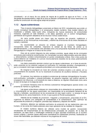 Dictamen Pericial Internacional. Componente Hidrico del
                                              Estudio de Impacto Ambiental del Proyecto Mi nero Conga (Cajamarca • Perú).



                   considerará - en el marco de sus planes de mejora de la gestión de agua en el Perú . si las
                   demandas de abastecimiento y riego de la zona se atiende n correctamente con estos reservorios o se
                   justifica la construcción de otras aguas abajo del proyecto .

                   1.1.2    Aguas subterráneas
                             Tras el estudio hidrogeológico presentado en Marzo de 2012, consideramos que existe un
                   modelo conceptual hidrogeológico y el consecuente mOdelo numérico. Este modelo deberla ser
                   recalibrado y validado, cada cuatro al'los, incluyendo lOs nuevos escenarios de conductividad
                   hidráulica, sugeridos en este Dictamen, y los datos aportadOS por el conlrol hidrogeotógico,
                   permitiendo as! la gestión adaptativa de los recursos hldricos subterráneos.
                              Asl seria posible prever con mayor rigor los impactos del proyecto. cualilativos y
                   cuantitativos, en las microcuencas involucradas , y redefinir las dimensiones de las áreas afectadas en
                   calidad y cuantidad.
                            Es   recomendable    un esfuerzo de síntesis respecto al inventario hidrogeológico.
                   incorporando todas las campafas, mejorando la calidad de las fichas de campo (y la
                   georeferencíacíón), y contemplando esta actividad como una componente importante de los estud ios
                   hidrogeol6gícos a integrar en la futura red de control.
                             Esta red de contml integraria los seis sondeos previstos, aguas abajo de las principales
                   estructuras potencialmente contaminantes; los manantiales cercanos seleccionados para este efecto;
                   y, adicionalmente, sondeos complementarios en puntos considerados críticos. Dos o tres puntos de
                   control deberlan ser instalados en cuencas reconocidamente distantes de las áreas potencialmente
                   afectadas por el pmyecto.
                             los dalas analizados permiten concluir que las ag uas sublerréneas, en el área de estudio,
                   están presentes en los sistemas culáneos no confinadas, en materiales aluviales y fluvioglaciares y
                   que su circulación tiene lugar a pequeña profundidad y en cortos periodos tras las lluvias.
                            Es marginal la circulación en rocas del substrato volcánico eruptivo y en calizas, por su
                   comportamiento de acuitardo. No se ha reconocido la presencia de acuiferos kársticos o fisurados
                   profundOS.
                             En sectores muy restrictos es posible la existencias de sistemas hidrogeológicos fisurados ,
                   semi·confínados, confinados o pseudo-confinados. de pequeña magnitud, que podrian permitir la
                   propagación de influencias, y el transporte de masa a distancia, en régimen influenciado como seria
       1         el caso de los tajos en la etapa de cierre.


•       ~   . l            la conexión hidráulica entre los diversos subsistemas hidrogeológicos apenas existe o se
                   presenta de manera no significativa.
                            las aguas subterráneas cutáneas son responsables de la alimentación de quebradas y rlos
                   y. conjuntamente con las aguas superficiales. son responsables de la alimentación temporal de las
                   lagunas y bofedales . característicos de los ecosistemas de esta región andina. l a recarga de agua
                   subterranea es de. aproximadamente. 34 mm, lo que supone e1 3% de la precipitación .
                            Ademas de las medidas de prevención. mitigación y compensación. propuestas en el EIA.
                   sugerimos se elabore una cartografla de vulnerabilidad a la contaminación , para optimizar las
                   actuaciones de protección y mitigación, previstas bajo botaderos y deposito de relaves .
                           Asimismo, deberlan ser definidos perlmetros de protección de las captaciones para uso
                   humano, en las zonas de impacto potencial, para mejor aplicación de las medidas de mitigación.
                            El modelo numérico debería ser utilizado como modelo de gestión, incorporando
                   simulaciones del funcionamiento de las infraestructuras principales del proyecto . En la fase de
                   extracción, los tajos Pero! y Chailhuagón extraerlan el agua aportada localmente por el acultero
                   somero cuténeo. y podrlan causar afecciones cuantitativas en captaciones próxi mas, localizadas en
                   zonas más fracturadas. que deberán incluirse en los programas de control.


                                                                                      Resumen ejecutivo y recomendaciones
                                                                  Página 5
 