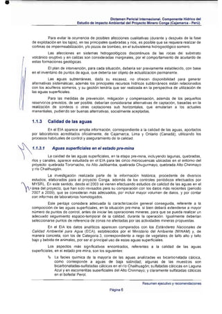 •

                                                              Dictamen Periciallntemacional. Componente Hidrico del
                                          Estudio de Impacto Ambiental del Proyecto Minero Conga (Cajamarca • Perú) .



                        Para evitar la ocurrencia de posibles afecciones cualitativas (durante y después de la fase
              de explotación en los tajos), en las principales quebradas y ríos, es posible que se requiera realizar de
              cortinas de impermeabilización, y/o pozos de bombeo, en el subsistema hidrogeológico somero.
                        las afecciones en sistemas hidrogeológicos discontinuos de las rocas del substrato
              volcánico eruptivo y en calizas son consideradas marginales, por el comportamiento de acuitardo de
              estas formaciones geológicas.
                        El plan de intervención, para cada situación , debería ser previamente establecido, con base
              en el inventario de puntos de agua, que debería ser objeto de actualización permanente.
                         Las aguas subterráneas, dada su escasez, no ofrecen disponibilidad para generar
              alternativas sistemáticas; además los principales recursos hídricos subterráneos están relacionados
              con los aculferos someros, y Su gestión tendría que ser realizada en la perspectiva de utilizaci6n de
              las aguas superficiales.
                        Para las medidas de pre'lención, mitigación y compensación, además de los pequel"ios
              reservOtios previstos, de ser posible, deberían considerarse alternativas de captación, basadas en la
              realizaci6n de sondeos o otras captaciones sub horizontales, que emularían a Jos actuales
              manantiales, pud iendo ser buenas alternativas, socialmente aceptadas.

              1.1.3     Calidad de las aguas
                       En el EIA aparece amplia información, correspondiente a la calidad de las aguas , aportadOS
              por laboratorios acreditados ofICialmente, de Cajamarca, Lima y Ontario (Canadá), utilizando los
              procesos habituales de control y asegu ramiento de la calidad.

     ~        1.1.3.1     Aguas superficiales en el estado pre-mina
                      La calidad de las aguas superficiales, en la etapa pre-mina, incluyendo lagunas, quebradas,
              rfos y canales, aparece estudiada en el EIA para las cinco microcuencas ubicadas en el entorno del
              proyecto: quebrada Toromacho, río Alto Jadibamba, quebrada Chugurmayo, quebrada Alto Chirimayo
              y río Chailhuagón.
                       La investig ación realizada parte de la información histórica, procedente de diversos
            estudios , elaborados para el proyecto Conga, además de los controles periódicos efectuados por
     ,  " MYSRL. En este sentido, desde el 2003 se vienen efectuando estudios de ca lidad de las aguas en el
         y
          ( área del proyecto, que han sido revisados para su comparación con los datos más recientes (periodo
            2007 a 2009) , que se consideran más adecuados, por incluir mayor volumen de datos, y por contar
            con informes de laboratorios homOlOgodos.
                       Este peritaje considera adecuada la caracterizací6n general conseguida, referente a la
              composición de las aguas superficiales, en la situación pre-m ina, si bien deberá extenderse a mayor
              número de puntos de control , antes de iniciar las operaciones mineras, para que se pueda realizar un
              adecuado seguimiento espacio·temporal de ia calidad , durante la operación . Igualmente deberían
              seleccionarse puntos de referencia de :zonas no afectadas por las actividades mineras propuestas.
                       En el EIA los datos anallticos aparecen comparados con los Estándares Nacionales de
              Calidad Ambiental para Agua (ECA), establecidos por el Min isterio del Ambiente (MINAM) y, de
              manera concreta, con los de Categoría 3, correspondiente a riego de vegetales de tallo alto y tallo
              bajo y bebida de animales, por ser el principal uso de estas aguas superficiales .
                        Los aspectos más significativos encontrados, referentes a la calidad de las aguas
              superficiales, en el estado pre~ mina, son los siguientes:
                        ~ 	 Lafacies quimica de la mayoría de las aguas analizadas es bicarbonatada cálcica,
                           como corresponde a aguas de baja salinidad; algunas de las muestras son
                           bicarbonatadas-sulfatadas cálcicas en el rlo Chailhuag6n; sulfatada s cálcicas en Laguna
                           Azul y en escorrentlas superficiales del Alto Chirimayo: y claramente sulfatadas cálcicas
                           en el bofada! Perol.

                                                                                  Resumen ejecutívo y recomendaciones
                                                              Página 6
 
