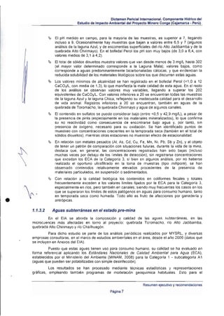 Dictamen Periciallntemaclonal. Componente Hldrico del
                                 Estudio de Impacto Ambiental del Proyecto Minero Conga (Cajamarca • Perú).



              ~ 	 El   pH medido en campo, para la mayoría de las muestras, es superior a 7, llegando
                    incluso a 9. Ocasionalmente hay muestras que bajan a valores entre 6,5 y 7 (algunos
                    análisis de la laguna Azul, y de escorrenlías superficiales del (jo Alto Jadibamba y de la
                    quebrada Atto Chirimayo). En el bofedal Perol los pH son muy bajos (de 3.0 a 6,4, con
                    valores medios de 3. 1 a 4,2).
              ~ 	 El   total de sólidos disueltos muestra valores que van desde menos de 3 mg/L hasta 302
                    (el mayor valor determinado corresponde a la Laguna Mala); valores bajos, como
                    corresponde a aguas predominanlememe bicarbonaladas cálcicas. y que evidencian la
                    reducida solubilidad de los materiales litológicos sobre los que discurren estas aguas.
              ~ 	 Los    valores mínimos de alcalinidad se han regislrado en el bofedal Perol « 1,0 a 12
                    CaCOy'L, con media de 1.3). lo que manifiesta la mala calidad de esta agua. En el resto
                    de los análisis se observan valores muy variables, llegando a superar los 202
                    equivalentes de CaCO;lL. Con valores inferiores a 20 se encuentran todas las muestras
                    de la laguna Azul y la laguna Chica, renejando su inadecuada calidad para el desarrollo
                    de vida animal. Registros inferiores a 20 se encuentran. (ambién en aguas de la
                    quebrada de Toromacho, la quebrada Chirimayo yagua de algunos canales .
              ~ 	   El contenido en sulfatos se puede considerar bajo (entre <0.5 y 42.9 mglL), a pesar de
                    la presencia de pirita (especialmente en los materiales mineralizados), lo que confirma
                    su no reactividad como consecuencia de encontrarse bajo agua y, por tanto, sin
                    presencia de oxigeno, necesario para su oxidación. Se han identificado puntos de
                    muestreo con concentraciones crecientes en la temporada seca (también en el total de
                    sólidos disueltos), mientras otras estaciones no muestran efecto de estacionalidad.
              ~ 	   En relación con metales pesados (Al, As, Cd, Cu. Fe , Mn, Ni. Pb, Sb y Zn), y al objeto
                    de tener un patrón de comparación con situaciones futuras. durante la vida de la mIna.
                    destaca que, en general, las conce ntraciones registradas han sido bajas (inCluso
                    muchas veces por debajo de los limites de detección), sin regis trarse concentraciones
                    que excedan los ECA de la Categoria 3, si bien en algunos análisis. por no haberse
                    realizado el oportuno ultra filtrado en la toma de muestras (tipo milfipore). se han
                    observado contenidos relativamente elevados procedentes de la presencia de
                    materiales particulados. en suspensión o sedimentados .
              ~     Con relación a la calidad biológica los contenidos en coliformes fecales y totales
                    frecuentemente exceden a los valores límites fIjadOS por la ECA para la Categorfa 3.
                    especialmente en rlos . pero también en canales; siendo muy frecuentes los casos en los
                    que se superaron los limites de estos patógenos en aguas para consumo humano. tanto


•
                    en temporada seca como húmeda. Todo ello es fruto de afecciones por ganaderla y
                    antrópicas.

    1.1.3.2       Aguas subterráneas en el estado pre.mina
            En el EIA se aborda la composición y calidad de las agua~ ~ubte((áneaS, en las
    microcuencas más afectadas en torno al proyecto: quebrada Toromacho, rlo Alto Jadibamba.
    quebrada Alto Chirimayo y rlo Chailhuagón .
              Para dicho estudio se parte de los análisis periódiCOS realizados por MYSRL, y diversas
    empresas consultoras, en el marco de estudios ambientales en el área, desde el ario 2009 (datos que
    se incluyen en Anexos del EIA).
              Puesto que estas aguas tienen uso para consumo humano, su calidad se ha evaluado en
    forma referencial aplicando los Estándares Nacionales de Calidad Ambiental para Agua (ECA),
    establecidos por el Ministerio del Ambiente (MINAM, 2008) para la Categorfa 1 - subcategorla A1
    (aguas que pueden ser potabilizadas con simple desinfección) .
              Los resultados se han procesado mediante técnicas estadlslicas y representaciones
    gráficas, empleando también programas de modelación geoqulmica habituales. Esto para el


                                                                          Resumen ejecutivo y recomendaciones
                                                     Pagina 7
 