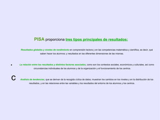 PISA  proporciona  tres tipos principales de resultados:     Resultados globales y niveles de rendimiento   en comprensión lectora y en las competencias matemática y científica, es decir, qué saben hacer los alumnos; y resultados en las diferentes dimensiones de las mismas .    La relación entre los resultados y distintos factores asociados , como son los contextos sociales, económicos y culturales, así como circunstancias individuales de los alumnos y de la organización y el funcionamiento de los centros.   Análisis de tendencias , que se derivan de la recogida cíclica de datos; muestran los cambios en los niveles y en la distribución de los resultados, y en las relaciones entre las variables y los resultados del entorno de los alumnos y los centros.  