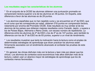 Los resultados según las características de los alumnos   *  En el conjunto de la OCDE las alumnas obtienen una puntuación promedio en comprensión lectora superior a la de los alumnos en 39 puntos. En España, esta diferencia a favor de las alumnas es de 29 puntos.  *  Los alumnos españoles que no han repetido curso y se encuentran en 4º de ESO, que es el curso que les corresponde por edad, obtienen 518 puntos en comprensión lectora, netamente por encima del Promedio OCDE. Este resultado es muy similar al de los alumnos de los países que obtienen mejores resultados como Canadá, Japón, y supera a los de Países Bajos, Alemania o Reino Unido, con escaso número de repetidores. La diferencia entre los alumnos de 2º de ESO y los de 4º es de 147 puntos, pero también la diferencia con los de 3º de ESO es de 83 puntos, superior a un nivel de rendimiento.  *  Los resultados muestran que tanto la motivación hacia la lectura como el empleo de determinadas estrategias de aprendizaje que dicen practicar los alumnos están firmemente asociados con el rendimiento alcanzado al contestar las pruebas de esta evaluación.  *  En general, las chicas disfrutan más con la lectura y leen más por placer que los chicos. Los alumnos de contextos socio-económicos más altos disfrutan más de la lectura y saben usar un abanico mayor de estrategias de aprendizaje que los de contextos menos favorecidos.  