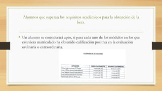 Alumnos que superan los requisitos académicos para la obtención de la
beca.
•  Un alumno se considerará apto, si para cada uno de los módulos en los que
estuviera matriculado ha obtenido calificación positiva en la evaluación
ordinaria o extraordinaria.
 
