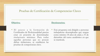 Pruebas de Certificación de Competencias Claves
Objetivo;
•  El acceso a la formación de
Certificados de Profesionalidad precisa
estar en posesión de determinadas
titulaciones mínimas. Para todas
aquellas personas que no posean
dichas titulaciones, se establecen las
pruebas de competencias clave.
Destinatarios;
•  Este programa está dirigido a personas
trabajadoras desempleadas que tengan
como mínimo 18 años de edad, a 31 de
diciembre del curso académico en que
se matrícula.
 
 
