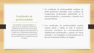 Certificados de
profesionalidad:
•  Un certificado de profesionalidad configura un
perfil profesional entendido como conjunto de
competencias profesionales identificable en el
sistema productivo, y reconocido y valorado en el
mercado laboral.
•  Los certificados de profesionalidad tendrán
carácter oficial y validez en todo el territorio
nacional, acreditan las correspondientes
cualificaciones profesionales a quienes los hayan
obtenido, y son expedidos en Extremadura por el
Servicio Extremeño Público de Empleo.
El certificado de profesionalidad es el
instrumento de acreditación oficial de las
cualificaciones profesionales del Catálogo
Nacional de Cualificaciones Profesionales en
el ámbito de la Administración laboral que
acredita la capacitación para el desarrollo de
una actividad laboral con significación para
el empleo
 