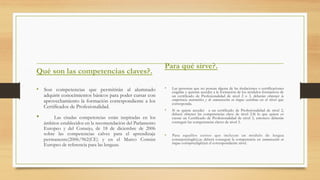 Qué son las competencias claves?.
•  Son competencias que permitirán al alumnado
adquirir conocimientos básicos para poder cursar con
aprovechamiento la formación correspondiente a los
Certificados de Profesionalidad.
•    Las citadas competencias están inspiradas en los
ámbitos establecidos en la recomendación del Parlamento
Europeo y del Consejo, de 18 de diciembre de 2006
sobre las competencias calves para el aprendizaje
permanente(2006/962(CE) y en el Marco Común
Europeo de referencia para las lenguas.
Para qué sirve?.
•  Las personas que no posean alguna de las titulaciones o certificaciones
exigidas y quieran acceder a la formación de los módulos formativos de
un certificado de Profesionalidad de nivel 2 o 3, deberán obtener la
competencia matemática y de comunicación en lengua castellana en el nivel que
corresponda.
•  Si se quiere acceder a un certificado de Profesionalidad de nivel 2,
deberá obtener las competencias clave de nivel 2.Si lo que quiere es
cursar un Certificado de Profesionalidad de nivel 3, entonces deberán
conseguir las competencias claves de nivel 3.
•  Para aquellos cursos que incluyan un módulo de lengua
extranjera(inglés),se deberá conseguir la competencia en comunicación en
lengua extranjera(inglés)en el correspondiente nivel.
 