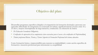 Objetivo del plan:
Desarrollar programas específicos dirigidos a la impartición de formación destinada a personas con
especiales dificultades de integración en el mercado de trabajo, significativamente jóvenes entre 16 y
25 años y mujeres desempleadas de larga duración, conducente a la obtención de títulos.
•  De Educación Secundaria Obligatoria.
•  Certificados de superación de las competencias claves necesarias para el acceso a los certificados de Profesionalidad,
•  Titular profesional Básico. Técnico y Técnico Superior de Formación Profesional del sistema educativo.
 
Como formación básica e imprescindible para mejorar su empleabilidad y como acción específica de
formación e inserción profesional para incrementar su ocupabilidad
 