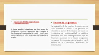 •  A quien van dirigidas las pruebas de
Competencias Clave:
A todos aquellos trabajadores que NO tengan las
titulaciones mínimas requeridas para acceder a
Certificados de Profesionalidad de nivel 2 y nivel 3, sean
estos empleados o estén en proceso de búsqueda de
empleo.
•  Validez de las pruebas:
La superación de las pruebas de competencias
clave permitirá el acceso a los procesos de
selección en cursos de formación en todos los
certificados de profesionalidad, o módulos
formativos del nivel correspondiente, que se
financien o autoricen por el órgano competente
en materia de formación para el empleo, en el
ámbito de la Comunidad Autónoma de
Extremadura
 