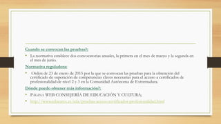 Cuando se convocan las pruebas?:
•  La normativa establece dos convocatorias anuales, la primera en el mes de marzo y la segunda en
el mes de junio.
Normativa reguladora:
•  Orden de 23 de enero de 2015 por la que se convocan las pruebas para la obtención del
certificado de superación de competencias claves necesarias para el acceso a certificados de
profesionalidad de nivel 2 y 3 en la Comunidad Autónoma de Extremadura.
Dónde puedo obtener más información?:
•  PÁGINA WEB CONSEJERÍA DE EDUCACIÓN Y CULTURA;
•  http://www.educarex.es/eda/pruebas-acceso-certificados-profesionalidad.html
 