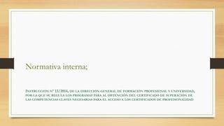 Normativa interna;
INSTRUCCIÓN Nº 13/2014, DE LA DIRECCIÓN GENERAL DE FORMACIÓN PROFESIONAL Y UNIVERSIDAD,
POR LA QUE SE REGULA LOS PROGRAMAS PARA AL OBTENCIÓN DEL CERTIFICADO DE SUPERACIÓN DE
LAS COMPETENCIAS CLAVES NECESARIAS PARA EL ACCESO A LOS CERTIFICADOS DE PROFESIONALIDAD
 
