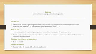 OBJETO;
Convocar cursos de preparación de estas pruebas
FINALIDAD;
•  Afrontar con garantía la prueba para la obtención del certificado de superación de las competencias claves
necesarias para el acceso a los certificados de profesionalidad de nivel 2 y 3.
REQUISITOS:
•  Personas trabajadoras desempleadas que tengan como mínimo 18 años de edad a 31 de diciembre de 2014.
•  No esta r en posesión de ninguna titulación académica o acreditación profesional que permita acceso directo a la formación de los
certificados de profesionalidad.
CENTROS EDUCATIVOS AUTORIZADOS:
•  Todos los CEPAS.
CRITERIOS DE ADMISIÓN.
•  Según el orden de entrada de la solicitud de admisión.
 