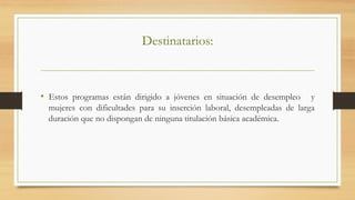 Destinatarios:
•  Estos programas están dirigido a jóvenes en situación de desempleo y
mujeres con dificultades para su inserción laboral, desempleadas de larga
duración que no dispongan de ninguna titulación básica académica.
 