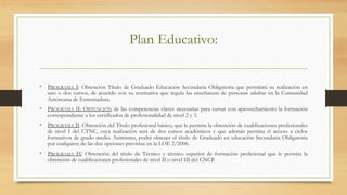 Plan Educativo:
•  PROGRAMA I: Obtención Título de Graduado Educación Secundaria Obligatoria que permitirá su realización en
uno o dos cursos, de acuerdo con su normativa que regula las enseñanzas de personas adultas en la Comunidad
Autónoma de Extremadura.
•  PROGRAMA II: OBTENCIÓN de las competencias claves necesarias para cursar con aprovechamiento la formación
correspondiente a los certificados de profesionalidad de nivel 2 y 3.
•  PROGRAMA II. Obtención del Título profesional básico, que le permita la obtención de cualificaciones profesionales
de nivel I del CTNC, cuya realización será de dos cursos académicos y que además permita el acceso a ciclos
formativos de grado medio. Asimismo, podrá obtener el título de Graduado en educación Secundaria Obligatoria
por cualquiera de las dos opciones previstas en la LOE 2/2006.
•  PROGRAMA IV. Obtención del título de Técnico y técnico superior de formación profesional que le permita la
obtención de cualificaciones profesionales de nivel II o nivel III del CNCP.
 