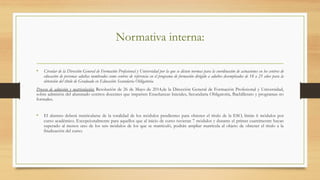 Normativa interna:
•  Circular de la Dirección General de Formación Profesional y Universidad por la que se dictan normas para la coordinación de actuaciones en los centros de
educación de personas adultas nombrados como centros de referencia en el programa de formación dirigido a adultos desempleados de 18 a 25 años para la
obtención del título de Graduado en Educación Secundaria Obligatoria.
Proceso de admisión y matriculación; Resolución de 26 de Mayo de 2014,de la Dirección General de Formación Profesional y Universidad,
sobre admisión del alumnado centros docentes que imparten Enseñanzas Iniciales, Secundaria Obligatoria, Bachillerato y programas no
formales.
 
•  El alumno deberá matricularse de la totalidad de los módulos pendientes para obtener el título de la ESO, límite 6 módulos por
curso académico. Excepcionalmente para aquellos que al inicio de curso tuvieran 7 módulos y durante el primer cuatrimestre hayan
superado al menos uno de los seis módulos de los que se matriculó, podrán ampliar matrícula al objeto de obtener el título a la
finalización del curso.
 
 