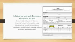 Solicitud de Matrícula Enseñanza
Secundaria Adultos.
Resolución de 26 de Mayo de 2014 Dirección
General de Formación Profesional y Universidad
Sobre admisión del alumnado en centros docentes
Que imparten Enseñanzas Iniciales, Secundaria Obligatoria
Bachillerato y programas no formales.
 