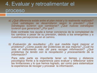 1. Definir e indagar sobre mi problemaa) ¿Qué quisiera mejorar en mis clases? ¿Por qué?	Se trata de definir algo que involucre personalmente al docente y que surja de su experiencia directa en las clases con sus alumnos.b) ¿Qué necesito conocer y reconocer más sobre el problema antes de iniciar el proceso de mejora?	Es necesario indagar más sobre aquello que se quiere mejorar entrevistando o encuestando a los alumnos y colegas, leyendo sobre el tema, escribiendo nuestras percepciones acerca de él.c) Después de nuestras indagaciones… ¿cómo puedo definir el problema que voy a mejorar?	Representa un esfuerzo para concretar y aprender a definir elproblema.