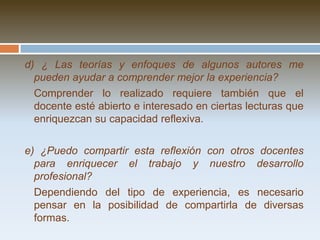 3. Desarrollar mi propuesta de acción reflexivaa) ¿Estoy desarrollando realmente la propuesta de acción original? ¿Qué cambios necesita? ¿Por qué?	La práctica y nuestra reflexión en la acción nos indicarán la conveniencia de introducir cambios. Es importante  hacer explicitos nuestros argumentos y registrarlos. b) ¿Qué dificultades estoy teniendo para recoger la información prevista? ¿Hay otro tipo de información que necesito recoger? ¿Para qué?	Una dimensión clave es la calidad y cantidad de información que se va recogiendo y es necesario aclarar para qué nos servirá esa información. c) ¿Puedo observar ciertos logros como fruto de la propuesta de acción?	Es importante estar atentos a los signos de mejora que se originen en el proceso.