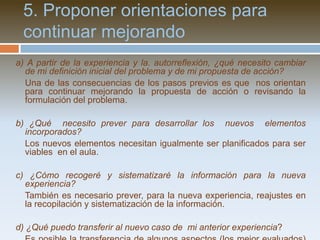 d) ¿Qué es lo que más tensión me está creando del proceso? ¿Cómo puedo encauzar mejor esa presión?	El dinamismo del proceso puede generar ciertas tensiones, algunas más recurrentes que otras, que es necesario reconocer y pensar cómo hacer frente antes de que se agraven. e) ¿Estoy recopilando en un dossier aquella información y reflexiones necesarias para documentar la experiencia?	El dossier nos permite ordenar en el camino la experiencia que estamos produciendo. Nos exige un tiempo (que puede ser al final de cada semana) para organizar la información recogida y para reflexionar sobre diversos asuntos que surgen en el camino.