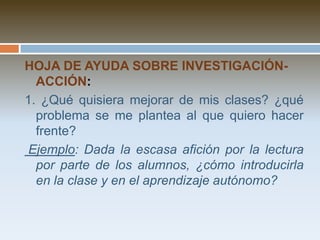4. Evaluar y retroalimentar el procesoa) ¿Qué diferencia existe entre el plan inicial y lo realmente realizado? ¿Qué estrategias se desarrollaron según lo previsto? ¿Qué estrategias tuvieron que cambiarse? ¿Qué nuevas estrategias tuvieron que generarse? ¿Por qué?	Este contraste nos ayuda a tomar conciencia de la complejidad de los cambios a pesar de su previsión, debido a los emergentes y a nuestras percepciones en el camino. b) Evaluación de resultados: ¿En qué medida logré mejorar el problema? ¿Cómo puedo dar evidencias de esa mejoría? ¿Cuál ha sido el instrumento más útil para recoger información? ¿Qué problemas he tenido con la recopilación y procesamiento de la información?    Para esta parte es importante tener un tiempo y distancia psicológica frente a la experiencia para evaluar y reflexionar sobre las limitaciones y lo que hemos logrado, así como para sistematizar la experiencia de recoger y procesar  la información.