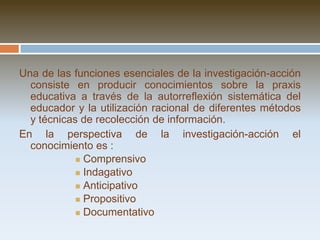 No hay una sola concepción o forma de aplicarla, sino múltiples maneras:       Ver Serrano (1990) y Goyette y  Lessard-Hébert (1987) que nos resumen los diversos modelos prácticos de investigación-acción.        Ver también el modelo de Restrepo (2003)En países como : Inglaterra, Estados Unidos, España, Australia, etc,  su desarrollo y teorización ha sido mayor en torno al espacio escolar. Aún en el ámbito universitario hay poca literatura al respecto. Aunque es una alternativa también posible para este ámbito.  Definición:La investigación-acción es:   un camino para tomar conciencia de la propia práctica educativa, construir conocimientos sobre ella y generar….. ACCIONES E INNOVACIONES