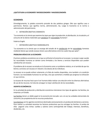 ¿QUÉ ESTUDIA LA ECONOMÍA? MICROECONOMÍA Y MACROECONOMÍA 
ECONOMÍA 
Etimológicamente, la palabra economía procede de dos palabras griegas: Okis que significa casa o 
patrimonio. Nomos: que significa norma, administración, ley. Luego la Economía es la norma o 
administración del patrimonio. 
 DEFINICIÓN OBJETIVA O MARXISTA 
“La economía es la ciencia que examina las leyes que rigen la producción, la distribución, la circulación y el 
consumo de los bienes materiales que satisfacen las necesidades humanas”. 
Federico Engels 
• DEFINICIÓN SUBJETIVA O MARGINALISTA 
“La economía es la ciencia que se encarga del estudio de la satisfacción de las necesidades humanas 
mediante bienes que siendo escasos tienen usos alternativos entre los cuales hay que optar”. 
PROBLEMA BÁSICO DE LA ECONOMÍA 
El primer problema económico con el que se enfrenta la Economía es la escasez. La escasez surge cuando 
las necesidades humanas se sienten como ilimitadas y los bienes y servicios disponibles que pueden 
satisfacerlas son escasos. 
El problema de la escasez se estudia en la Economía como un problema relatico, en el sentido de que los 
bienes y servicios son escasos en relación a los deseos de los individuos. 
La escasez no se puede atribuir solamente a la falta de medios disponibles, sino también a la condición 
humana. Las necesidades humanas no son fijas, sino que aumentan a medida que progresa la civilización 
en que vivimos. 
La escasez de recursos hace que el ser humano deba realizar una elección entre las diversas alternativas 
de uso de los recursos. Se trata de conseguir la mejor satisfacción de las necesidades. 
AGENTES ECONÓMICOS 
En la actividad de producción y distribución económica intervienen tres tipos de agentes: las familias, las 
empresas y el Estado. 
Las familias tienen un doble papel en la economía de mercado: son a la vez las unidades elementales de 
consumo y las propietarias de los recursos productivos. 
Las empresas son los agentes económicos destinados exclusivamente a la producción de bienes y servicios. 
Para realizar su actividad necesitan los factores productivos que les entregan las familias. A cambio de 
ellos pagarán unas rentas: sueldos y salarios como contrapartida del trabajo; intereses, beneficios, 
dividendos, etc. 
 