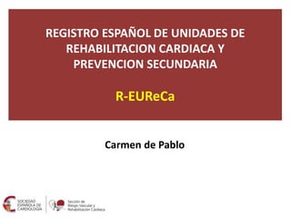 REGISTRO ESPAÑOL DE UNIDADES DE
REHABILITACION CARDIACA Y
PREVENCION SECUNDARIA
R-EUReCa
Carmen de Pablo
 