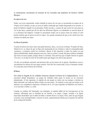 A continuación, encontrarás un resumen de las Leyendas más populares de Gustavo Adolfo
Bécquer:
La ajorca de oro:
Pedro, un joven enamorado, acaba robando la ajorca de oro que se encontraba en manos de la
Virgen en la Catedral, ya que su novia le había confesado que estaba disgustada al no tenerla. A
pesar de haberse negado en un principio, Pedro accede y, a pesar de que cierra los ojos para no
ver lo que hace, cuando por fin los abre las diferentes figuras a su alrededor se acercan hacia él
y se desmaya del impacto. Cuando lo encuentran tirado con la ajorca entre las manos él solo
puede explicar que la ajorca era de la virgen. Así, queda constancia de que se ha vuelto loco tras
cometer un delito por amor.
La Rosa de pasión:
Cuenta la historia de amor entre una judía hermosa, Sara, y un joven cristiano. El padre de Sara,
Daniel Leví, se entera de que su hija está enamorada de un cristiano y toda la comunidad judía
comience a conspirar contra los cristianos. Reúne al día siguiente a todos los judíos en una
iglesia abandonada, donde preparan una cruz. Sara se entera y acude allí para confesar enfadada
que tiene un nuevo padre, porque ahora es cristiana. Esto provoca que el padre furioso la agarre
a la cruz y se la deje al resto de los judíos para que hagan con ella lo que quieran.
Un día, un arzobispo encontró una hermosa flor en los muros de la iglesia. Decidieron cavar y
encontraron los huesos de una mujer muerta. Esta flor fue conservada y hoy es bastante común.
Es conocida como la Rosa de la Pasión.
El beso:
Nos relata la llegada de los soldados franceses durante la Guerra de la Independencia. Al no
encontrar dónde hospedarse, un grupo de soldados debe pasar la noche en un convento
abandonado. Al día siguiente, el capitán de este grupo se reúne con sus amigos y declara no
haber dormido casi nada por haber estado con una mujer. Al contarle a estos que esa mujer es de
mármol, sus compañeros empiezan a burlarse de él, a lo que responde invitándoles esa noche a
ir al convento a beber y a verla.
Cuando ya estaban allí festejando con champán, el capitán habló de las inscripciones en las
estatuas, afirmando que se trataban de un marido y su mujer. Luego, escupió a la figura
masculina diciéndole que le daba de beber e intentó besar a la mujer. Pero, antes de que llegara
a tocarla, cayó ensangrentado y muerto al suelo, supuestamente herido por el guante de mármol
de la estatua del hombre.
 