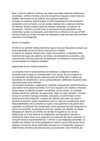 llevar a cabo la auditoría, confirmar que están disponibles todas las instalaciones
convenidas, confirmar la fecha y hora de la reunión de clausura y tratar todos los
detalles relacionados con la auditoría que requieran aclaración.
El equipo de auditores debería evaluar el SGS basándose en la documentación
presentada por la compañía y en las pruebas objetivas de su aplicación efectiva.
Se deberían obtener pruebas objetivas mediante entrevistas y el examen de
documentos. También se podrá incluir la observación de las actividades y las
condiciones cuando sea necesario, para determinar la eficacia con la que el SGS
permite cumplir las normas concretas de seguridad y protección del medio ambiente
prescritas en el Código IGS.
Informe de auditoría
El informe de auditoría debería elaborarse bajo la dirección del auditor principal, que
es el responsable de que el informe sea preciso y completo.
El informe de auditoría debería incluir el plan de la auditoría, la identidad de los
miembros del equipo de auditores, las fechas y la identidad de la compañía, y las
observaciones sobre los casos de incumplimiento y la eficacia con la que el SGS
permite alcanzar los objetivos señalados.
Seguimiento de las medidas correctivas
La compañía tiene la responsabilidad de establecer y adoptar las medidas
necesarias para corregir un incumplimiento o sus causas. De no corregirse el
incumplimiento de determinadas prescripciones del Código IGS, la validez del
Documento de cumplimiento y de los correspondientes certificados de gestión de la
seguridad puede verse afectada.
Las medidas correctivas y cualesquiera auditorías subsiguientes deberían llevarse a
cabo dentro de los plazos acordados. En lo que respecta a las medidas correctivas
dichos plazos no deberían exceder normalmente de tres meses. La compañía
debería solicitar las auditorías de seguimiento, según se haya acordado. El hecho
de que no se tomen medidas correctivas adecuadas, de conformidad con las
prescripciones del Código IGS, incluidas las medidas para evitar que vuelva a
repetirse la situación, puede considerarse como un caso de incumplimiento grave.
Responsabilidades de la compañía en cuanto a las auditorías de la gestión de la
seguridad La verificación del cumplimiento de las prescripciones del Código IGS no
exime a la compañía, el personal de dirección, aquellos que efectúen las tareas
delegadas en relación con el SGS, los oficiales ni la gente de mar de sus
obligaciones en lo que respecta al cumplimiento de la legislación nacional e
internacional relacionada con la seguridad y la protección del medio ambiente. La
compañía tiene la responsabilidad de:.1 informar a sus empleados pertinentes y a
aquellos que efectúen las tareas delegadas en relación con el SGS acerca de los
objetivos y el alcance de los certificados prescritos en el Código IGS; designar a
determinados miembros del personal para que acompañen a los miembros del
 