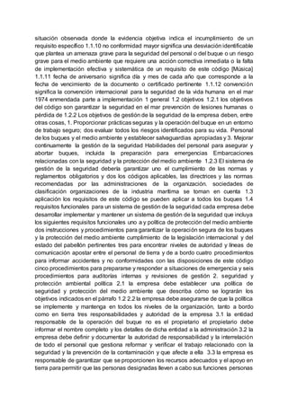 situación observada donde la evidencia objetiva indica el incumplimiento de un
requisito específico 1.1.10 no conformidad mayor significa una desviación identificable
que plantea un amenaza grave para la seguridad del personal o del buque o un riesgo
grave para el medio ambiente que requiere una acción correctiva inmediata o la falta
de implementación efectiva y sistemática de un requisito de este código [Música]
1.1.11 fecha de aniversario significa día y mes de cada año que corresponde a la
fecha de vencimiento de la documento o certificado pertinente 1.1.12 convención
significa la convención internacional para la seguridad de la vida humana en el mar
1974 enmendada parte a implementación 1 general 1.2 objetivos 1.2.1 los objetivos
del código son garantizar la seguridad en el mar prevención de lesiones humanas o
pérdida de 1.2.2 Los objetivos de gestión de la seguridad de la empresa deben, entre
otras cosas, 1. Proporcionar prácticas seguras y la operación del buque en un entorno
de trabajo seguro; dos evaluar todos los riesgos identificados para su vida. Personal
de los buques y el medio ambiente y establecer salvaguardias apropiadas y 3. Mejorar
continuamente la gestión de la seguridad Habilidades del personal para asegurar y
abortar buques, incluida la preparación para emergencias Embarcaciones
relacionadas con la seguridad y la protección del medio ambiente 1.2.3 El sistema de
gestión de la seguridad debería garantizar uno el cumplimiento de las normas y
reglamentos obligatorios y dos los códigos aplicables, las directrices y las normas
recomendadas por las administraciones de la organización. sociedades de
clasificación organizaciones de la industria marítima se toman en cuenta 1.3
aplicación los requisitos de este código se pueden aplicar a todos los buques 1.4
requisitos funcionales para un sistema de gestión de la seguridad cada empresa debe
desarrollar implementar y mantener un sistema de gestión de la seguridad que incluya
los siguientes requisitos funcionales uno a y política de protección del medio ambiente
dos instrucciones y procedimientos para garantizar la operación segura de los buques
y la protección del medio ambiente cumplimiento de la legislación internacional y del
estado del pabellón pertinentes tres para encontrar niveles de autoridad y líneas de
comunicación apostar entre el personal de tierra y de a bordo cuatro procedimientos
para informar accidentes y no conformidades con las disposiciones de este código
cinco procedimientos para prepararse y responder a situaciones de emergencia y seis
procedimientos para auditorías internas y revisiones de gestión 2. seguridad y
protección ambiental política 2.1 la empresa debe establecer una política de
seguridad y protección del medio ambiente que describa cómo se lograrán los
objetivos indicados en el párrafo 1.2 2.2 la empresa debe asegurarse de que la política
se implemente y mantenga en todos los niveles de la organización, tanto a bordo
como en tierra tres responsabilidades y autoridad de la empresa 3.1 la entidad
responsable de la operación del buque no es el propietario el propietario debe
informar el nombre completo y los detalles de dicha entidad a la administración 3.2 la
empresa debe definir y documentar la autoridad de responsabilidad y la interrelación
de todo el personal que gestiona reformar y verificar el trabajo relacionado con la
seguridad y la prevención de la contaminación y que afecte a ella 3.3 la empresa es
responsable de garantizar que se proporcionen los recursos adecuados y el apoyo en
tierra para permitir que las personas designadas lleven a cabo sus funciones personas
 