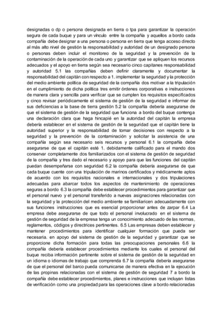 designadas o dp o persona designada en tierra o tpa para garantizar la operación
segura de cada buque y para un vínculo entre la compañía y aquellos a bordo cada
compañía debe designar a una persona o persona en tierra que tenga acceso directo
al más alto nivel de gestión la responsabilidad y autoridad de un designado persona
o personas deben incluir el monitoreo de la seguridad y la prevención de la
contaminación de la operación de cada uno y garantizar que se apliquen los recursos
adecuados y el apoyo en tierra según sea necesario cinco capitanes responsabilidad
y autoridad 5.1 las compañías deben definir claramente y documentar la
responsabilidad del capitán con respecto a 1. implementar la seguridad y la protección
del medio ambiente política de seguridad de la compañía dos motivar a la tripulación
en el cumplimiento de dicha política tres emitir órdenes corporativas e instrucciones
de manera clara y sencilla para verificar que se cumplen los requisitos especificados
y cinco revisar periódicamente el sistema de gestión de la seguridad e informar de
sus deficiencias a la base de tierra gestión 5.2 la compañía debería asegurarse de
que el sistema de gestión de la seguridad que funciona a bordo del buque contenga
una declaración clara que haga hincapié en la autoridad del capitán la empresa
debería establecer en el sistema de gestión de la seguridad que el capitán tiene la
autoridad superior y la responsabilidad de tomar decisiones con respecto a la
seguridad y la prevención de la contaminación y solicitar la asistencia de una
compañía según sea necesario seis recursos y personal 6.1 la compañía debe
asegurarse de que el capitán esté 1. debidamente calificado para el mando dos
conservar completamente dos familiarizados con el sistema de gestión de seguridad
de la compañía y tres dado el necesario y apoyo para que las funciones del capitán
puedan desempeñarse con seguridad 6.2 la compañía debería asegurarse de que
cada buque cuente con una tripulación de marinos certificados y médicamente aptos
de acuerdo con los requisitos nacionales e internacionales y dos tripulaciones
adecuadas para abarcar todos los aspectos de mantenimiento de operaciones
seguras a bordo 6.3 la compañía debe establecer procedimientos para garantizar que
el personal nuevo y el personal transferido a nuevas asignaciones relacionadas con
la seguridad y la protección del medio ambiente se familiaricen adecuadamente con
sus funciones instrucciones que es esencial proporcionar antes de zarpar 6.4 La
empresa debe asegurarse de que todo el personal involucrado en el sistema de
gestión de seguridad de la empresa tenga un conocimiento adecuado de las normas,
reglamentos, códigos y directrices pertinentes. 6.5 Las empresas deben establecer y
mantener procedimientos para identificar cualquier formación que pueda ser
necesaria. en apoyo del sistema de gestión de la seguridad y garantizar que se
proporcione dicha formación para todas las preocupaciones personales 6.6 la
compañía debería establecer procedimientos mediante los cuales el personal del
buque reciba información pertinente sobre el sistema de gestión de la seguridad en
un idioma o idiomas de trabajo que comprenda 6.7 la compañía debería asegurarse
de que el personal del barco pueda comunicarse de manera efectiva en la ejecución
de las propinas relacionadas con el sistema de gestión de seguridad 7 a bordo la
compañía debe establecer procedimientos, planes e instrucciones que incluyan listas
de verificación como una propiedad para las operaciones clave a bordo relacionadas
 