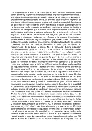 con la seguridad de la persona y la protección del medio ambiente las diversas tareas
deben definirse y asignarse a personal calificado 8 preparación para emergencias 8.1
la empresa debe identificar posibles situaciones de apoyo de emergencia y establecer
procedimientos para responder a ellas 8.2 la empresa debe establecer programas de
simulacros y ejercicios para prepararse para acciones de emergencia 8.3 el sistema
de gestión de la seguridad debería prever medidas que aseguren que la organización
de la empresa pueda responder en cualquier momento a peligros accidentes y
situaciones de emergencia que involucren a sus buques 9 informes y análisis de no
conformidades accidentes y sucesos peligrosos 9.1 el sistema de gestión de la
seguridad debería incluir procedimientos que aseguren que las no conformidades
accidentes y situaciones peligrosas se informen a la empresa investigadas y
analizadas con el objetivo de mejorar la seguridad y la prevención de la contaminación
9.2 la empresa debe establecer procedimientos para la implementación de acciones
correctivas, incluidas las medidas destinadas a evitar que se repitan 10.
mantenimiento de la buque y equipo 10.1 la compañía debería establecer
procedimientos para garantizar que el buque se mantiene de conformidad con las
disposiciones de las normas y reglamentos pertinentes y con cualquier requisito
adicional que pueda establecer la compañía 10.2 para cumplir con estos Los
requisitos Las empresas deben asegurarse de que 1. Se realicen inspecciones a
intervalos apropiados 2. Se informe cualquier no conformidad, pero es posible que
cueste si se conoce Se toman las medidas correctivas apropiadas y se registran
cuatro si se mantienen estas actividades 10.3 La empresa debe llevar a cabo medidas
de seguridad internas auditorías a bordo y en tierra a intervalos que no excedan los
12 meses para verificar si las actividades de seguridad y prevención de la
contaminación cumplen con el sistema de gestión de la seguridad en circunstancias
excepcionales, este intervalo puede excederse en no más de 3 meses 10.4 las
inspecciones mencionadas en 10.2 así como las medidas mencionado en 10.3 debe
integrarse en la rutina de mantenimiento operativo del buque 11. Documentación 11.1
la empresa debe establecer y mantener procedimientos para controlar todos los
documentos y datos que son relevantes para el sistema de gestión de la seguridad
11.2 la empresa debe asegurarse de que 1. documentos válidos estén disponibles en
todos los lugares relevantes 2 los cambios en los documentos son revisados y aprobó
dos por personal autorizado y tres documentos obsoletos se eliminan rápidamente
11.3 os documentos utilizados para describir e implementar un sistema de gestión de
la seguridad puede denominarse manual de gestión de la seguridad la documentación
debe mantenerse en un formato que la empresa considera que la mayoría de los
buques deben llevar a bordo toda la documentación pertinente a ese chip 12. revisión
y evaluación de la verificación de la empresa 12.1 la empresa debe realizar auditorías
internas de seguridad a bordo y en tierra a intervalos que no excedan los 12 meses
para verificar si las actividades de seguridad y prevención de la contaminación cumplir
con el sistema de gestión de seguridad en circunstancias excepcionales, este
intervalo puede excederse por no más de 3 meses 12.2 la empresa debe verificar
periódicamente si todos los que realizan tareas delegadas relacionadas con ISM
están actuando de conformidad con las responsabilidades de la empresa según el
 