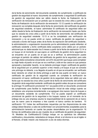 de la fecha de vencimiento del documento existente de cumplimiento o certificado de
gestión de seguridad el nuevo documento de cumplimiento o seguridad El certificado
de gestión de seguridad debe ser válido desde la fecha de finalización de la
verificación de renovación por un período que no exceda los cinco años a partir de la
fecha de finalización de la verificación de renovación 13.12 cuando la verificación de
renovación se completa después de la fecha de vencimiento del certificado de gestión
de seguridad existente, el nuevo administrar El certificado de seguridad debe ser
válido desde la fecha de finalización de la verificación de renovación hasta una fecha
que no exceda los cinco años a partir de la fecha de vencimiento del certificado de
gestión de seguridad existente 13.13 si se ha completado una verificación de
renovación y no se puede emitir un nuevo certificado de gestión de seguridad o
colocado a bordo del buque antes de la fecha de expiración del certificado existente,
la administración u organización reconocida por la administración puede refrendar el
certificado existente y dicho certificado debe aceptarse como válido por un período
adicional que no debe exceder los 5 meses a partir de la fecha de expiración 13.14 si
un buque en el momento en que expira un certificado de gestión de la seguridad no
se encuentra en un puerto en el que se va a verificar, la administración puede
prorrogar el período de validez del certificado de gestión de la seguridad, pero esta
prórroga debe concederse únicamente con el fin de permitir que buque para completar
su viaje hasta el puerto en el que se va a verificar y sólo en los casos en que parezca
apropiado y razonable hacerlo, no se debería prorrogar ningún certificado de gestión
de la seguridad por un período superior a tres meses y el buque al que se conceda
una prórroga no debería, a su llegada al puerto en el que se encuentra ser verificado
tener derecho en virtud de dicha prórroga a salir de ese puerto sin tener un nuevo
certificado de gestión de la seguridad cuando se complete la verificación de
renovación el nuevo certificado de gestión de la seguridad debe ser válido por una
fecha que no exceda los cinco años a partir de la fecha de vencimiento del certificado
de gestión de la seguridad existente certificado de gestión antes de que se concediera
la prórroga 14 certificación provisional 14.1 se puede emitir un documento provisional
de cumplimiento para facilitar la implementación inicial de este código cuando se
establezca una empresa recientemente o se agreguen dos nuevos tipos de buques a
un documento existente de cumplimiento 14.2 se puede expedir un certificado
provisional de gestión de la seguridad a los buques nuevos en el momento de la
entrega dos es una empresa asume la responsabilidad de la operación de un barco
que es nuevo para la empresa o tres cuando el barco cambia de bandera 15
verificación 15.1 todas las verificaciones requeridas por las disposiciones de este
código deben llevarse a cabo de conformidad con procedimientos aceptables para la
administración teniendo en cuenta las pautas desarrolladas por la organización 16
formas de certificados esta es una muestra de un certificado de gestión de seguridad.
16. Modelos de Certificados:El Código incluye en su apéndice los diferentes
certificados y documentos redactados en lengua oficial, si el idioma no es el inglés ni
el francés, el texto incluirá una traducción a uno de estos idiomas.
 